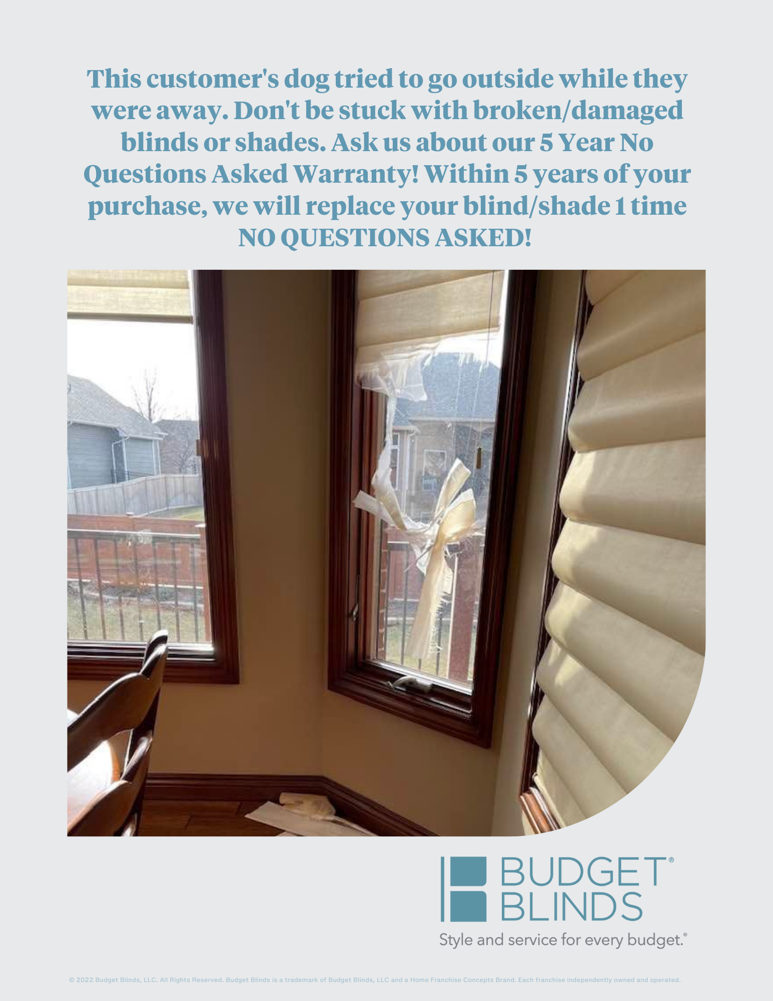 Budget Blinds offers the best warranty in our industry. Ask about our 5 year, NO QUESTIONS ASKED replacement guarantee.