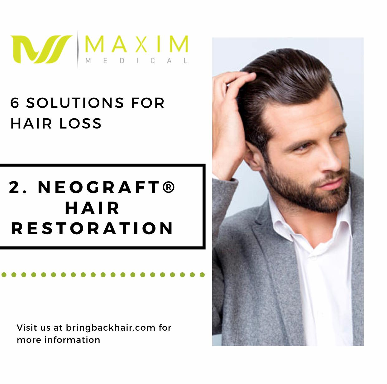 6 Solutions For Hair Loss

2. NeoGraft Hair Restoration
The main goal of Neograft Hair Restoration is natural results with no detectable sign of a procedure having been done. Using the hair on the back of the patient’s scalp, a certified NeoGraft provider carefully extracts follicles individually instead of Strip Harvesting. These follicles are removed with a gentle process collected pneumatically. After the desired amount of grafts are collected, the Neograft “No Touch” Follicle Implantation begins. This method involved careful placement of the hair follicles into the scalp area.

Implantation continues until all the hair follicles have been transplanted. These new transplanted follicles will rest and then regrow, thus resulting in a natural-appearing, full head of hair.