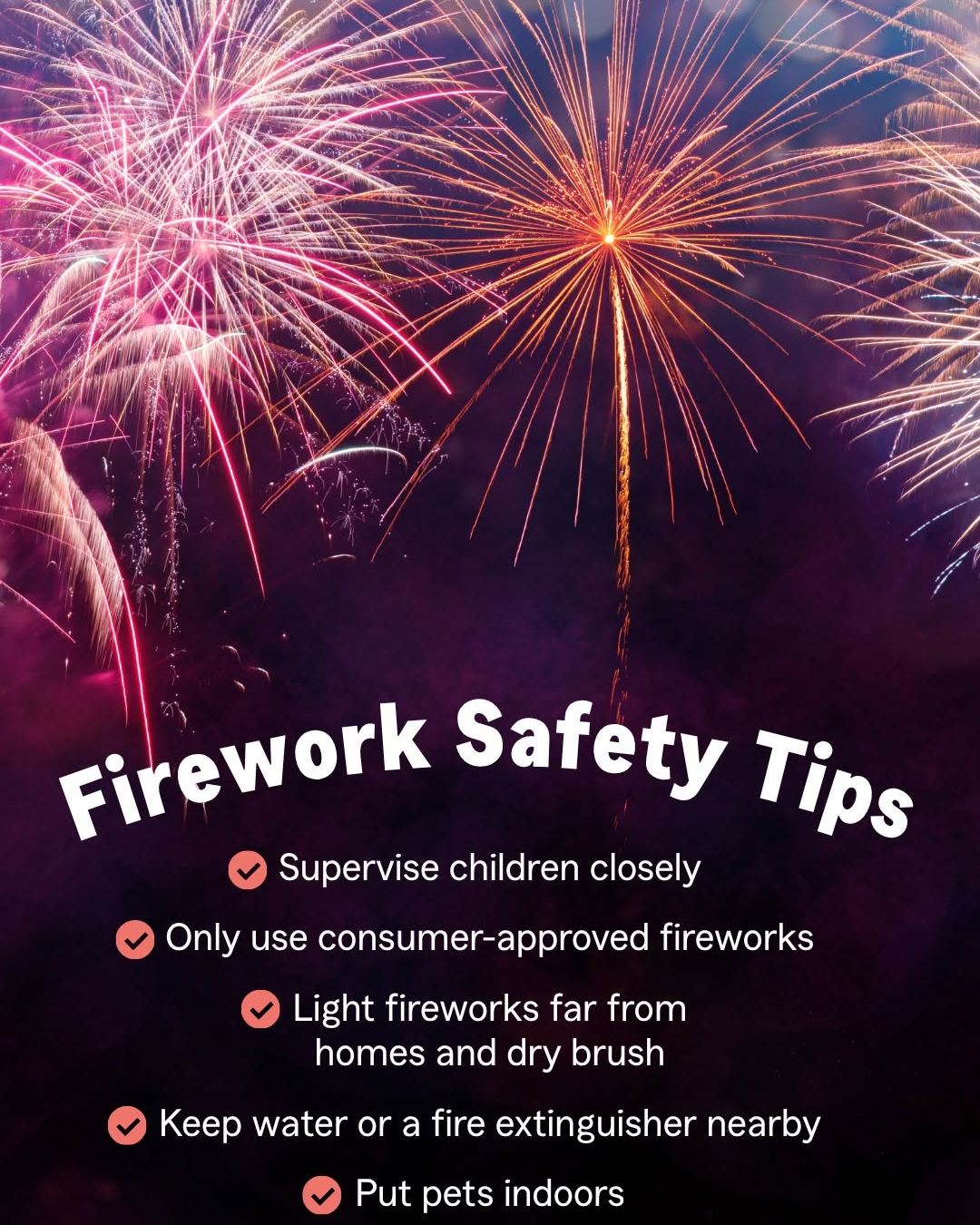 This Fourth of July, celebrate responsibly. Enjoy the fireworks, time with family, and summer fun while keeping safety in mind. Your loved ones and neighbors will appreciate it. Have a happy and safe holiday.