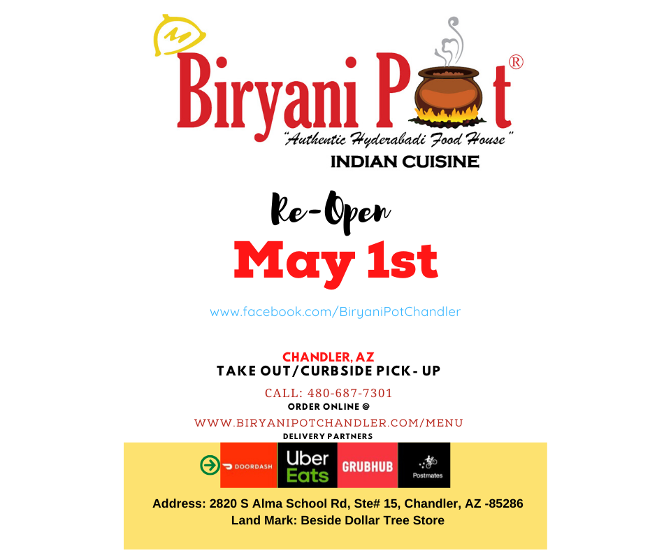 Re-opening for Takeout and Delivery. Thank you all for your support, coming back strong, with renewed energy and with lots of safety checks. To order your favorite food call us at 480-687-7301 or order online @ https://biryanipotchandler.com/Menu
Also order thru our delivery partners (Grubhub, Doordash, Postmates,UberEats)