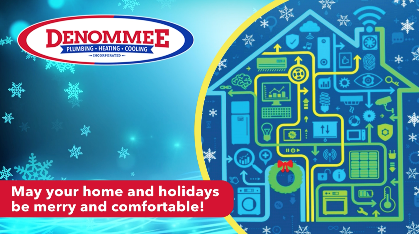 As this challenging year draws to a close, we wish all of our customers, neighbors, and their families, joy, peace and comfort this holiday season.

Throughout the year you can count on us to look after any and all plumbing and HVAC system needs, and to confidently stand behind our work— offering you peace of mind at the right price.

Denommee Plumbing, Heating & Cooling, Inc.