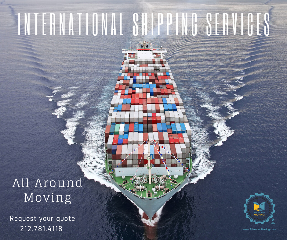 International Moving Services are offered from New York City, Brooklyn, Bronx, Queens and Miami Florida. Shipping to international destinations made easy with All Around Moving Services Company. Some Countries we ship to include: Switzerland, France, Italy, Germany, England, Scotland, Netherlands, Greece, Dubai, and Spain. Big or small, we do it all! Get a free international moving quote today. Tel. 212.781.4118