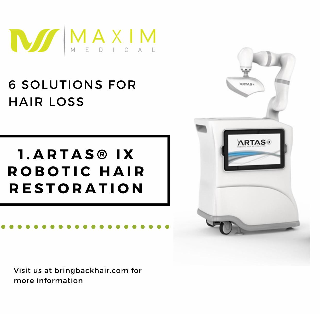 6 Solutions For Hair Loss

1. Artas iX Robotic Hair Restoration
While there are medications designed to treat hair loss, many people are opting for a more permanent solution to the problem. According to the International Society of Hair Restoration Surgery, nearly 90,000 hair transplant operations were performed in 2012. And more than 310,000 hair restoration procedures took place worldwide. 

One of the main facts about the Artas procedure that is unlike other solutions to hair loss is that Artas allows us to harvest hair from the back of the scalp without leaving a linear scar. That isn’t the case with the more traditional FUT/Strip method. We use the robot to take a punch device that is less than one millimeter to punch out grafts that contain one to three hairs. After harvesting the grafts is complete, we then use Artas to make incisions to the transplant area and implant these grafts. Using Artas, the ability to have completely natural-looking results is very difficult to mess up. This procedure was designed to minimize errors. Through its algorithms, it allows natural spacing from the back so no over-harvesting occurs, as well as identifying native hair so there’s no possibility of traumatizing those follicles.