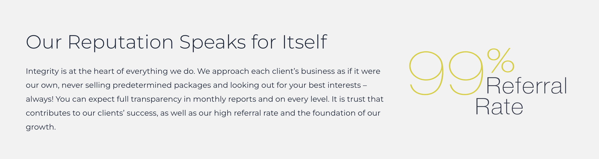 Founded on integrity, transparency, and candidness to share our expertise, we build a rapport with our clients from day one. It's our honesty  and open communication that builds trust and long-term relationships that manifest our 99% referral rate and a reputation for reliability and high-performance.