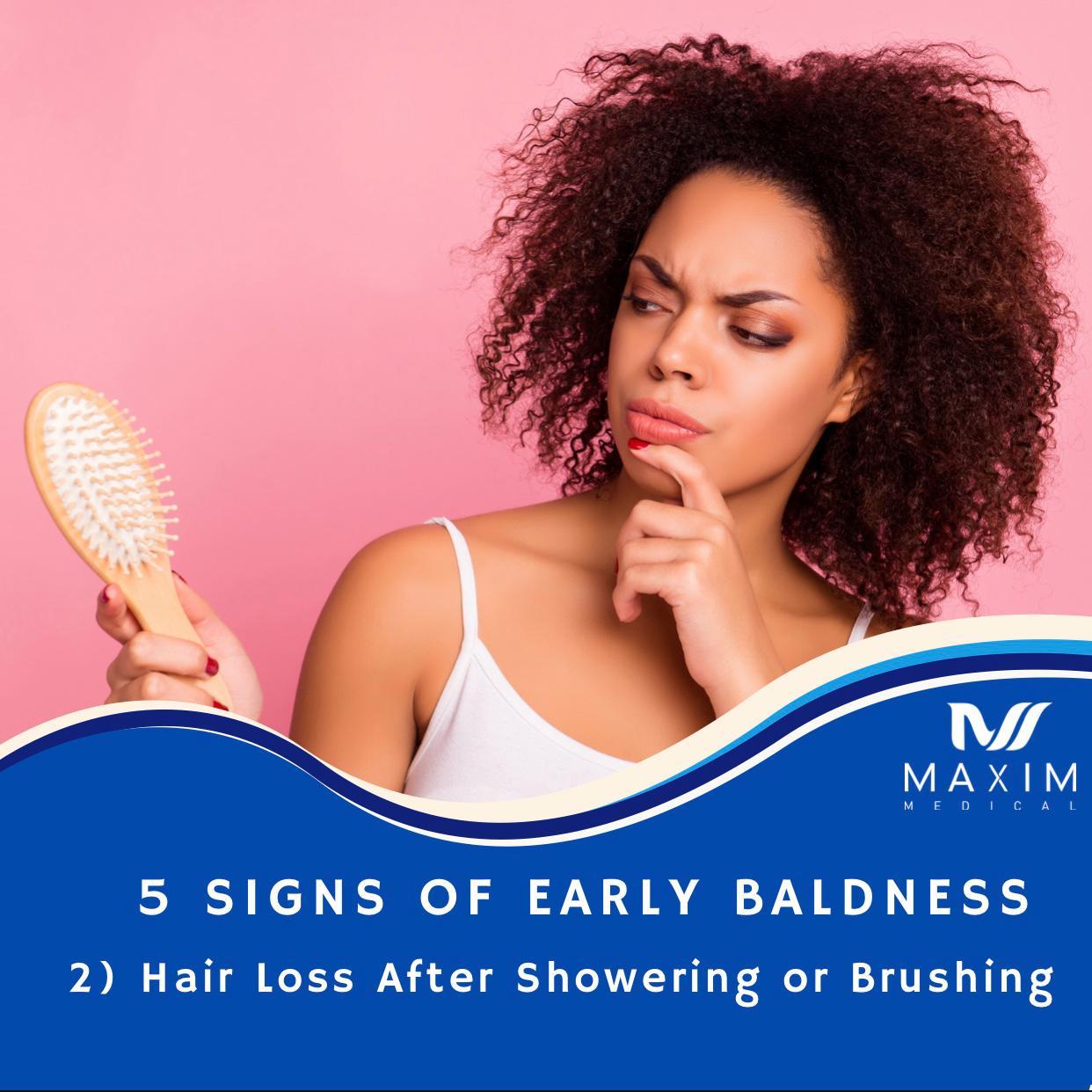 5 Signs Of Early Baldness

2. Excessive Hair Loss After Showering or Brushing
The average person sheds about 50 to 100 individual hairs a day. This happens throughout the day, not just when brushing one’s hair. However, if you feel like every time you run your brush through your hair or are noticing a ton of hairs in your hands while shampooing, then this may serve as early signs of hair loss. Another place to look for shedding hair is on the pillow you sleep on. While we sleep, many tend to move a lot throughout the night. Thus, this causes friction between the pillow and scalp which can result in shedding.