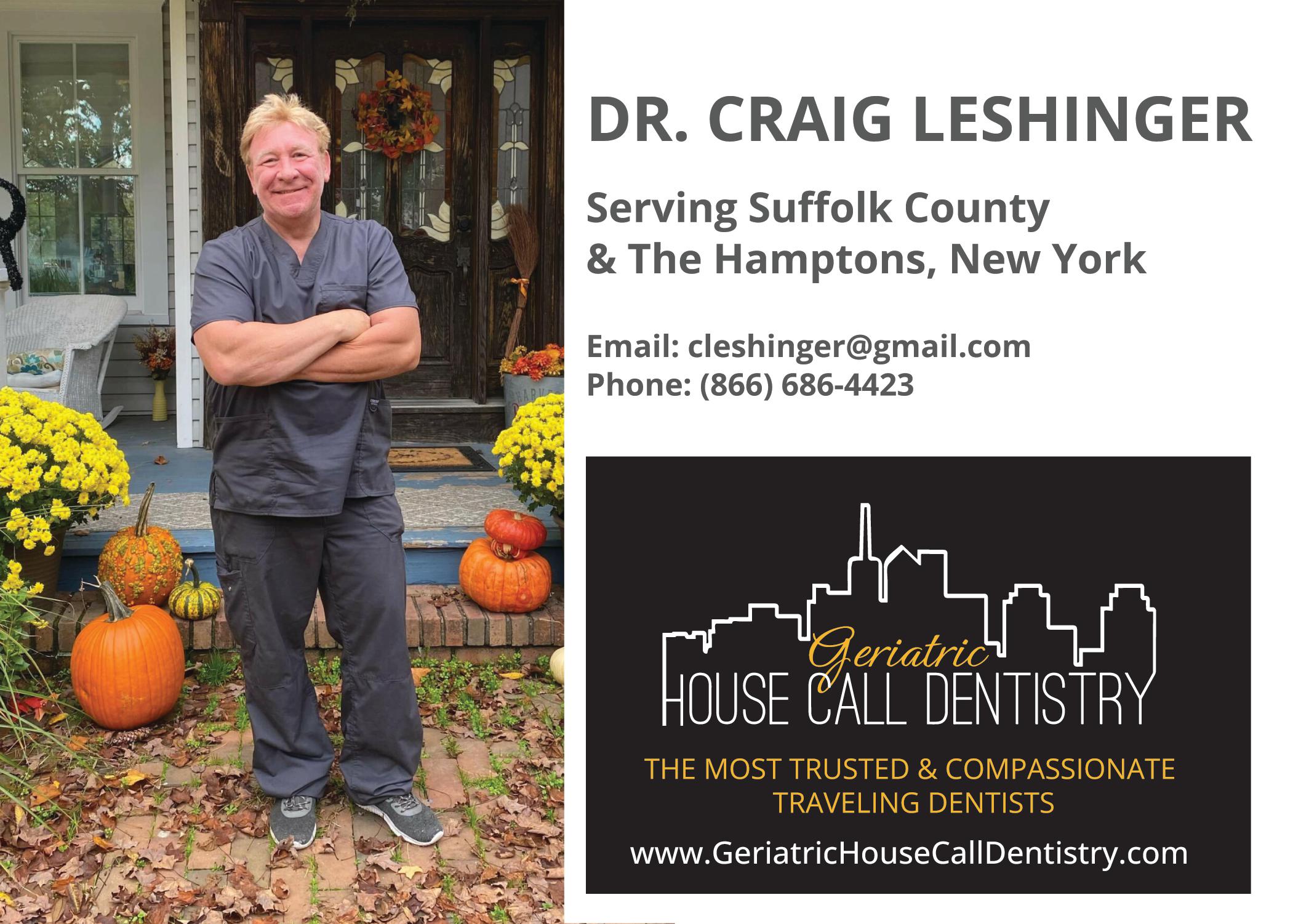 Dr. Craig Leshinger is a lifelong resident of Long Island. He graduated from Dowling College in the spring of 1986, then graduated from Fairleigh Dickinson Dental School in 1990. Upon returning to Long Island, he completed a year-long AEGD residency at Stony Brook University.  

Dr. Leshinger's venture into geriatric patient care started in his own home when a family member became disabled, and due to limited mobility was confined to his house. It was during this instance that he fully realized the necessity of home care dentistry and decided to fulfill that need in his own work. There is no greater joy than treating patients in the comfort of their own homes; their gratitude is immeasurable. 
Dr. Leshinger feels blessed to have the opportunity to take on this work within a new and incredibly important niche in the dental space.