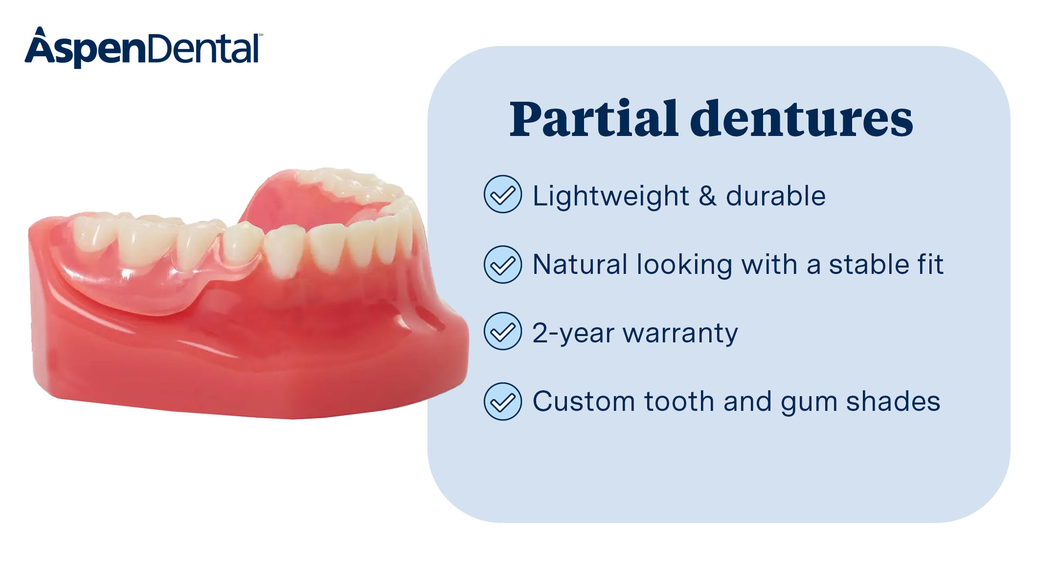 Restore your smile with our customizable partial dentures. Lightweight, durable, natural-looking, and they're designed for a comfortable fit.
