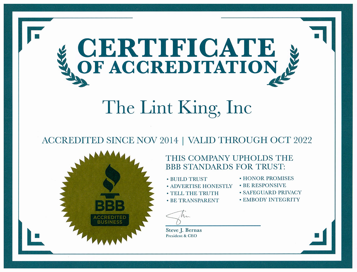 THE LINT KING INC. EARNS BETTER BUSINESS BUREAU ACCREDITATION

Schaumburg, IL – March 11, 2022 - Becoming an Accredited Business with the Better Business Bureau is an honor not accorded to all businesses; because not all businesses meet eligibility standards. The Lint King Inc. is pleased to announce today that it has met all BBB standards and is now an Accredited Business.