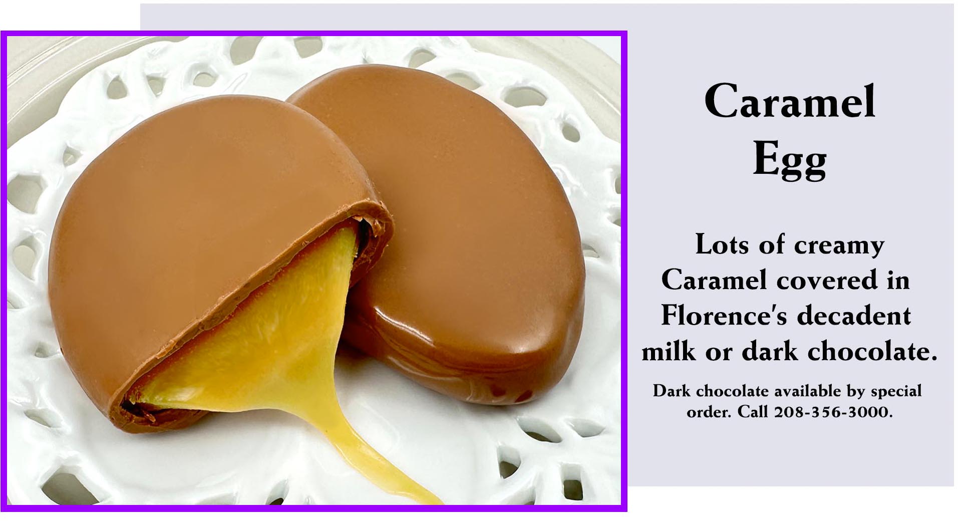 Satisfy your sweet tooth with the classic Caramel Egg from Florence's Exquisite Chocolates in Rexburg, ID! Part of the popular 1.7 ounce Easter Egg tradition, this delightful egg features lots of creamy caramel coated in decadent milk chocolate (as shown) or rich dark chocolate (available via special order). A perfectly gooey treat for any Easter basket.