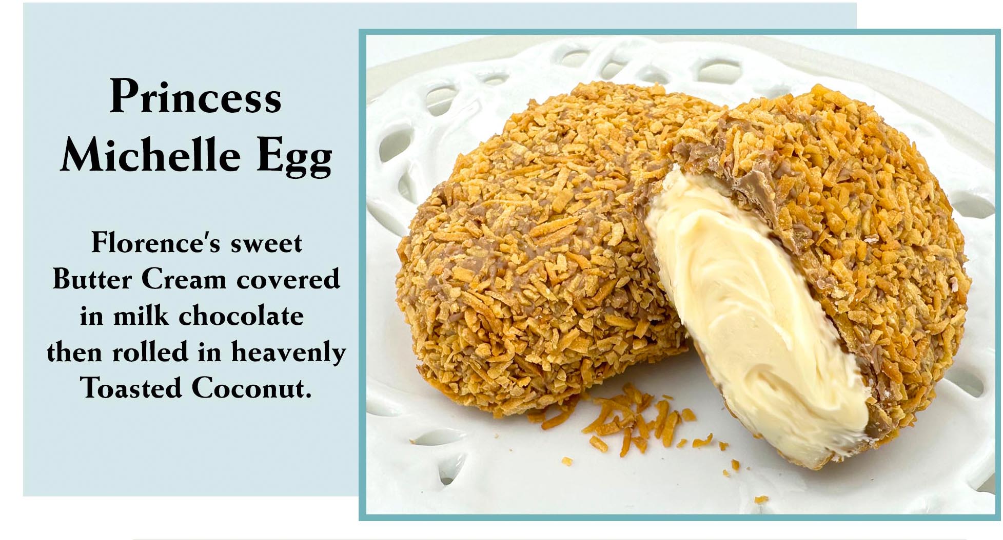 Treat yourself like royalty with the Princess Michelle Egg from Florence's Exquisite Chocolates in Rexburg, ID! Belonging to the cherished 1.7 ounce Easter Cream Egg family, this special egg features sweet buttercream covered in milk chocolate, then generously rolled in heavenly toasted coconut for a delightful texture and flavor. A truly unique Easter basket treasure.