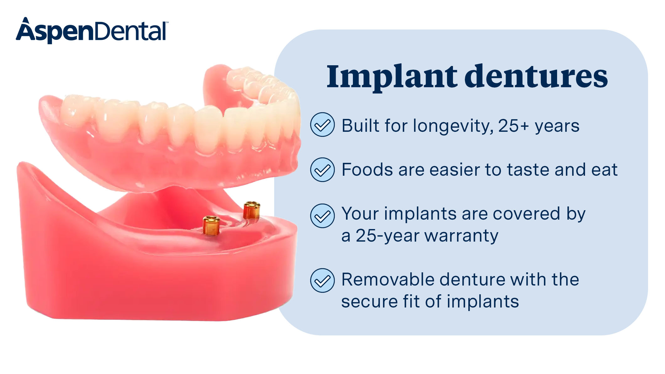 Our implant dentures offer a natural feel and titanium-stabilized security. Easily snaps into place with surgical precision for a confident smile that can last for 25+ years.