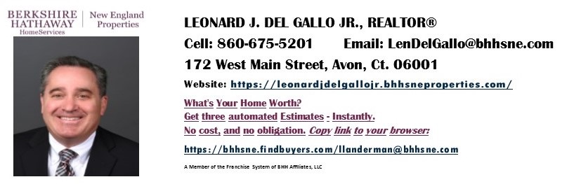 Leonard J. Del Gallo Jr., Licensed Real Estate Broker Associate in Connecticut & Florida, with years of business experience in Wealth Management, helping you find your dream property or investment that matches your goals! Personalized Service from start to finish. Managing Broker CT - Berkshire Hathaway HomeServices N,E, Properties. Managing Broker FL - Park Place Realty Network, LLC. AvonCTRealEstateAgent.com for details.