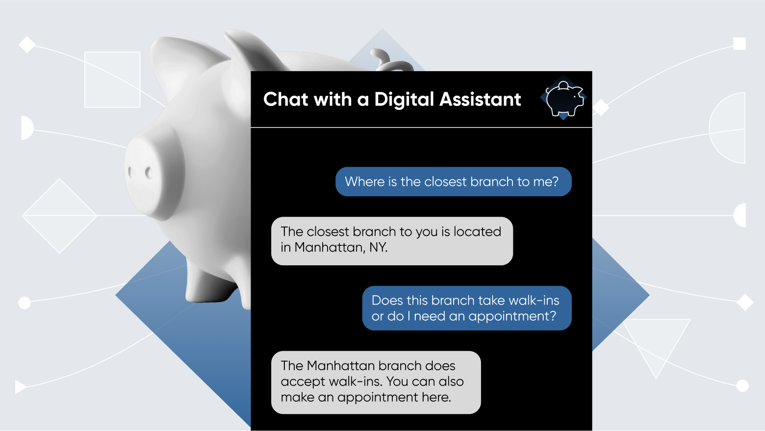 A chat box open to a conversation with a digital assistant. The chat reads: "Where is the closest branch to me?"
"The closest branch to you is located in Manhattan, NY."
"Does this branch take walk-ins or do I need an appointment?"
"The Manhattan branch does accept walk-ins. You can also make an appointment here."