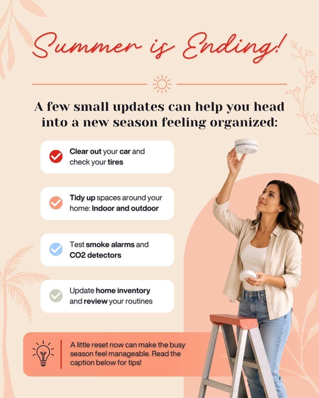 Summer flew by. Before fall routines take over, make time for a seasonal reset. Clean out the car, check your tires, test smoke and CO detectors, tidy up, and inventory important belongings. A few small tasks can help you feel organized.